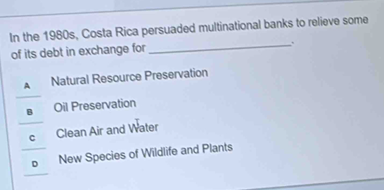 In the 1980s, Costa Rica persuaded multinational banks to relieve some
of its debt in exchange for
_`
A Natural Resource Preservation
в Oil Preservation
c Clean Air and Water
b New Species of Wildlife and Plants