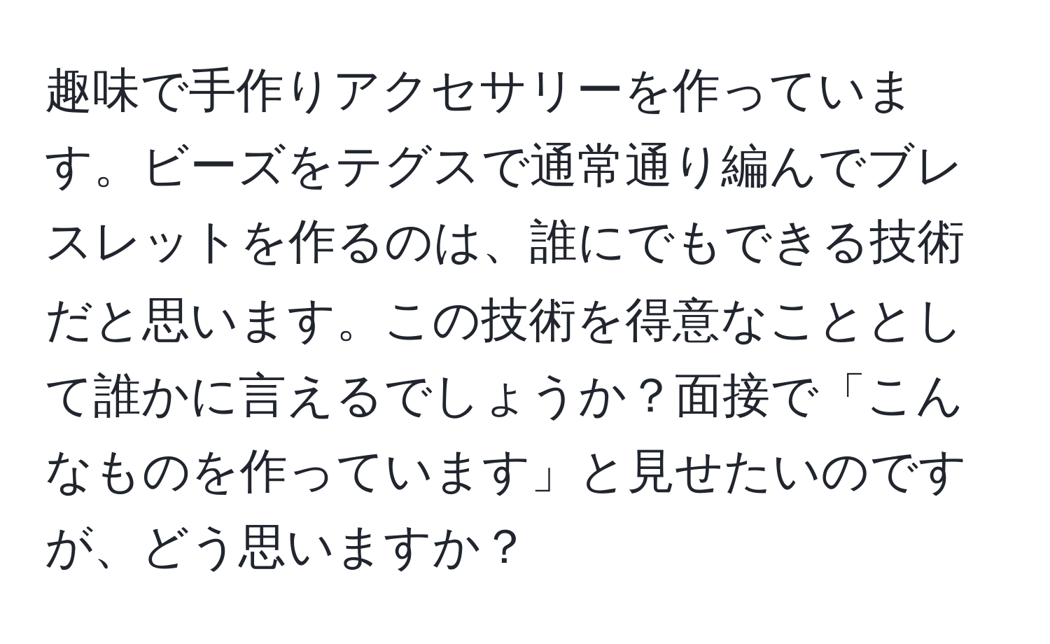 趣味で手作りアクセサリーを作っています。ビーズをテグスで通常通り編んでブレスレットを作るのは、誰にでもできる技術だと思います。この技術を得意なこととして誰かに言えるでしょうか？面接で「こんなものを作っています」と見せたいのですが、どう思いますか？