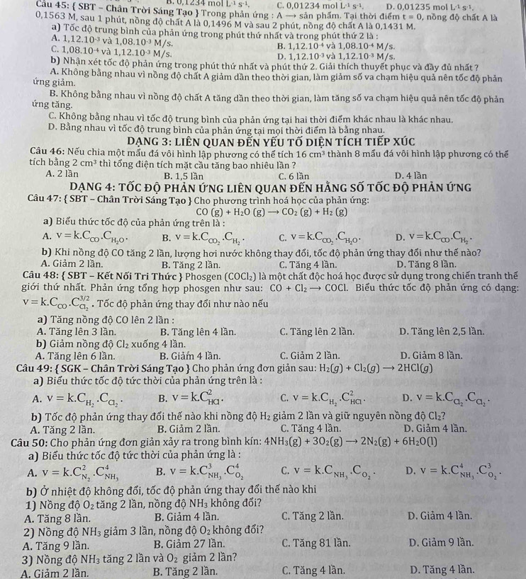 B. 0,1234 mol overline L^(-1)S^(-1), C. 0,01234 mol L^(-1)S^(-1). D. 0.01235 mol L^(-1)s^(-1).
Câu 45:  SBT - Chân Trời Sáng Tạo  Trong phản ứng : A → sản phẩm. Tại thời điểm t=0 , nồng độ chất A là
0,1563 M, sau 1 phút, nồng độ chất A là 0,1496 M và sau 2 phút, nồng độ chất A là 0,1431 M.
a) Tốc độ trung bình của phản ứng trong phút thứ nhất và trong phút thứ 2 là :
A. 1,12.10^(-3) và 1,08.10^(-3)M/s.
B. 1,12.10^(-4) và 1,08.10^(-4)M/s.
C. 1,08.10^(-4) và 1,12.10^(-3)M/s.
D. 1,12.10^(-3) và 1,12.10^(-3)M/s.
b) Nhận xét tốc độ phản ứng trong phút thứ nhất và phút thứ 2. Giải thích thuyết phục và đầy đủ nhất ?
A. Không bằng nhau vì nồng độ chất A giảm dần theo thời gian, làm giảm số va chạm hiệu quả nên tốc độ phản
ứng giảm.
B. Không bằng nhau vì nồng độ chất A tăng dần theo thời gian, làm tăng số va chạm hiệu quả nên tốc độ phản
ứng tăng.
C. Không bằng nhau vì tốc độ trung bình của phản ứng tại hai thời điểm khác nhau là khác nhau.
D. Bằng nhau vì tốc độ trung bình của phản ứng tại mọi thời điểm là bảng nhau.
DẠNG 3: liên qUAn đến yếu tố diện tích tiếp xÚc
Câu 46: Nếu chia một mẫu đá vôi hình lập phương có thể tích 16cm^3 thành 8 mấu đá vôi hình lập phương có thể
tích bằng 2cm^3 thì tổng điện tích mặt cầu tăng bao nhiêu lần ?
A. 2 lần B. 1,5 lần C. 6 lần D. 4 lần
DạNG 4: TỐc độ phản ứnG liêN qUAn đến hằng số tốc độ phản ứng
Câu 47:  SBT - Chân Trời Sáng Tạo  Cho phương trình hoá học của phản ứng:
CO(g)+H_2O(g)to CO_2(g)+H_2(g)
a) Biểu thức tốc độ của phản ứng trên là :
A. v=k.C_CO.C_H_2O. B. V=k.C_CO_2.C_H_2. C. v=k.C_CO_2.C_H_2O. D. v=k.C_CD.C_H_2.
b) Khi nồng độ CO tăng 2 lần, lượng hơi nước không thay đổi, tốc độ phản ứng thay đối như thế nào?
A. Giảm 2 lần. B. Tăng 2 lần. C. Tăng 4 lần. D. Tăng 8 lần.
Câu 48:  SBT - Kết Nối Tri Thức  Phosgen (COCl_2) là một chất độc hoá học được sử dụng trong chiến tranh thế
giới thứ nhất. Phản ứng tổng hợp phosgen như sau: CO+Cl_2 →  COCl. Biểu thức tốc độ phản ứng có dạng:
v=k.C_co.C_c_2^3/2. Tốc đô phản ứng thay đổi như nào nếu
a) Tăng nồng độ CO lên 2 lần :
A. Tăng lên 3 lần. B. Tăng lên 4 lần. C. Tăng lên 2 lần. D. Tăng lên 2,5 lần.
b) Giảm nồng dhat QCl_2 xuống 4 lần.
A. Tăng lên 6 lần. B. Giảm 4 lần. C. Giảm 2 lần. D. Giảm 8 lần.
Câu 49:  SGK - Chân Trời Sáng Tạo  Cho phản ứng đơn giản sau: H_2(g)+Cl_2(g)to 2HCl(g)
a) Biểu thức tốc độ tức thời của phản ứng trên là :
A. v=k.C_H_2.C_Cl_2. B. v=k.C_(HG)^2. C. v=k.C_H_2.C_(HCl)^2. D. v=k.C_a_2.C_a_2.
b) Tốc độ phản ứng thay đổi thế nào khi nồng độ H_2 giảm 2 lần và giữ nguyên nồng độ Cl₂?
A. Tăng 2 lần. B. Giảm 2 lần. C. Tăng 4 lần. D. Giảm 4 lần.
* Câu 50: Cho phản ứng đơn giản xảy ra trong bình kín: 4NH_3(g)+3O_2(g)to 2N_2(g)+6H_2O(l)
a) Biểu thức tốc độ tức thời của phản ứng là :
A. V=k.C_N_2^2.C_NH_3^4 B. V=k.C_NH_3^3· C_O_2^4 C. v=k.C_NH_3.C_O_2. D. V=K.C_NH_3^4.C_O_2^3.
b) Ở nhiệt độ không đổi, tốc độ phản ứng thay đổi thế nào khi
1) Nồng độ O_2 tăng 2 lần, nồng độ NH_3 không đổi?
A. Tăng 8 lần. B. Giảm 4 lần. C. Tăng 2 lần. D. Giảm 4 lần.
2) Nồng độ NH_3 giảm 3 lần, nồng độ O_2 không đổi?
A. Tăng 9 lần. B. Giảm 27 lần. C. Tăng 81 lần. D. Giảm 9 lần.
3) Nồng độ NH_3 tǎng 2 lần và O_2 giảm 2 lần?
A. Giảm 2 lần. B. Tăng 2 lần. C. Tăng 4 lần. D. Tăng 4 lần.