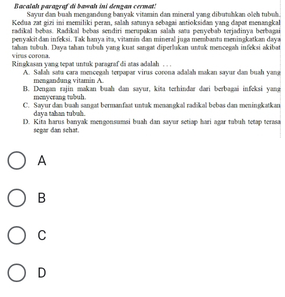 Bacalah paragrafdi bawah ini dengan cermat!
Sayur dan buah mengandung banyak vitamin dan mineral yang dibutuhkan oleh tubuh.
Kedua zat gizi ini memiliki peran, salah satunya sebagai antioksidan yang dapat menangkal
radikal bebas. Radikal bebas sendiri merupakan salah satu penyebab terjadinya berbagai
penyakit dan infeksi. Tak hanya itu, vitamin dan mineral juga membantu meningkatkan daya
tahan tubuh. Daya tahan tubuh yang kuat sangat diperlukan untuk mencegah infeksi akibat
virus corona.
Ringkasan yang tepat untuk paragraf di atas adalah . . .
A. Salah satu cara mencegah terpapar virus corona adalah makan sayur dan buah yang
mengandung vitamin A.
B. Dengan rajin makan buah dan sayur, kita terhindar dari berbagai infeksi yang
menyerang tubuh.
C. Sayur dan buah sangat bermanfaat untuk menangkal radikal bebas dan meningkatkan
daya tahan tubuh.
D. Kita harus banyak mengonsumsi buah dan sayur setiap hari agar tubuh tetap terasa
segar dan sehat.
A
B
C
D