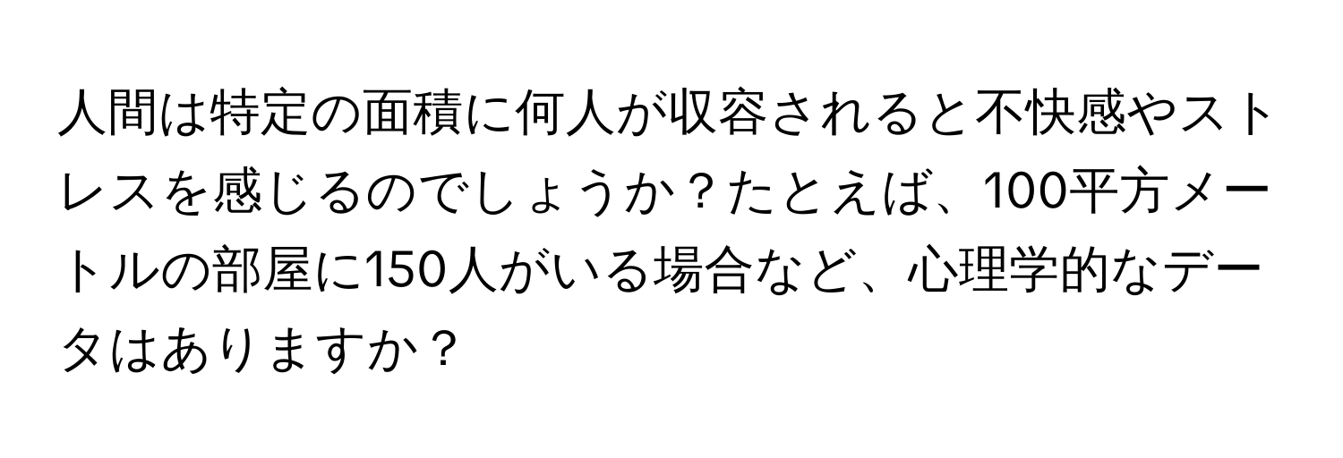 人間は特定の面積に何人が収容されると不快感やストレスを感じるのでしょうか？たとえば、100平方メートルの部屋に150人がいる場合など、心理学的なデータはありますか？