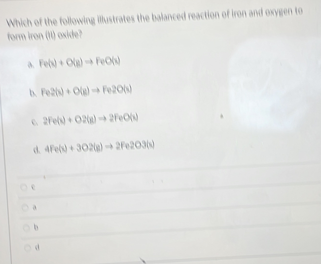 Which of the following illustrates the balanced reaction of iron and oxygen to
form iron (II) oxide?
a. Fe(s)+O(g)to FeO(s)
b、 Fe2(s)+O(g)to Fe2O(s)
C 2Fe(s)+O2(g)to 2FeO(s)
d. 4Fe(s)+3O2(g)to 2Fe2O3(s)
e
a
b
d