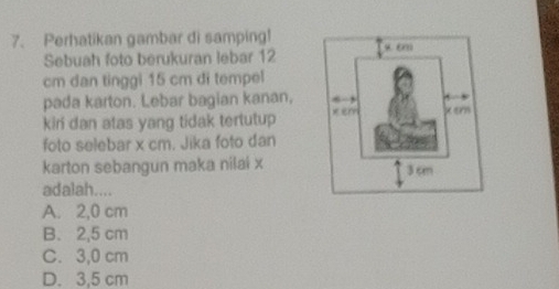 Perhatikan gambar di samping!
Sebuah foto berukuran lebar 12
cm dan tinggi 15 cm di tempel
pada karton. Lebar bagian kanan,
kiri dan atas yang tidak tertutup 
foto selebar x cm. Jika foto dan
karton sebangun maka nilai x
adalah....
A. 2,0 cm
B. 2,5 cm
C. 3,0 cm
D. 3,5 cm