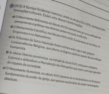 FCE) A Europa Ocidental vivencias, entre os séculos XVI e XVI, insimenos tras
conmações culturais. É(são) uma dessas transformação
el O Movimento Reformista do Século XVfsi caracterizado por uma unificaçião de
pensamento e práticas nos diversos pales nos quaise elbni
Empirismo e no Naturafumo
N O Pensamento Científico, nos Sécales XV e XU Andarenta se na Crítica, eo
el Os Tribunais da Senta Inquisição foram extietos ente isa e 198s, gaçao a
humanista.
Contrarreforma Reigiosa, que alterou os dogreas catálicas a partr de ua enfaques
4 As ideias Nberais económicas, na metade do século XVII, crticama Siarna
de ríqueza de sociedade.
Colonial e defendiam a Manutenção dos Moospólios que mamo principal genados
e) O Movimento Numinista, no século XWV, baseave-se no racionalismo e oriticava em
absoluto. fundamentos do poder da igreja, que apeiava os princípios do poder nom ísncídios