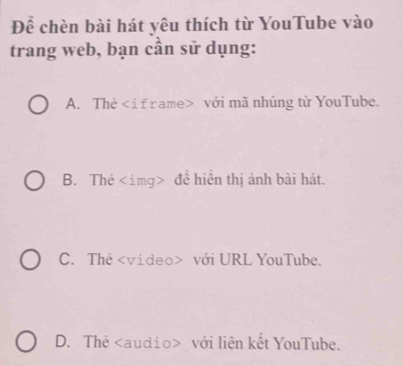 Để chèn bài hát yêu thích từ YouTube vào
trang web, bạn cần sử dụng:
A. Thẻ với mã nhúng từ YouTube.
B. Thẻ đề hiển thị ảnh bài hát.
C. Thẻ với URL YouTube.
D. Thẻ với liên kết YouTube.