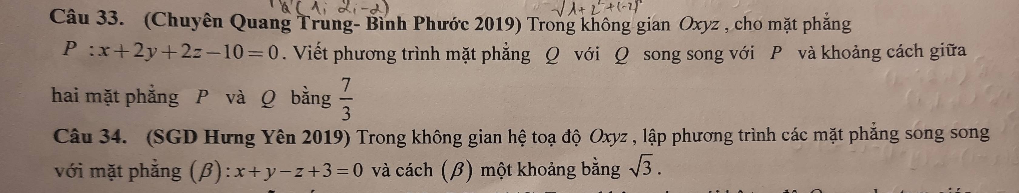 (Chuyên Quang Trung- Bình Phước 2019) Trong không gian Oxyz , cho mặt phẳng
P:x+2y+2z-10=0. Viết phương trình mặt phẳng Q với Q song song với P và khoảng cách giữa 
hai mặt phẳng P và Q bằng  7/3 
Câu 34. (SGD Hưng Yên 2019) Trong không gian hệ toạ độ Oxyz , lập phương trình các mặt phẳng song song 
với mặt phẳng (β): x+y-z+3=0 và cách (β) một khoảng bằng sqrt(3).