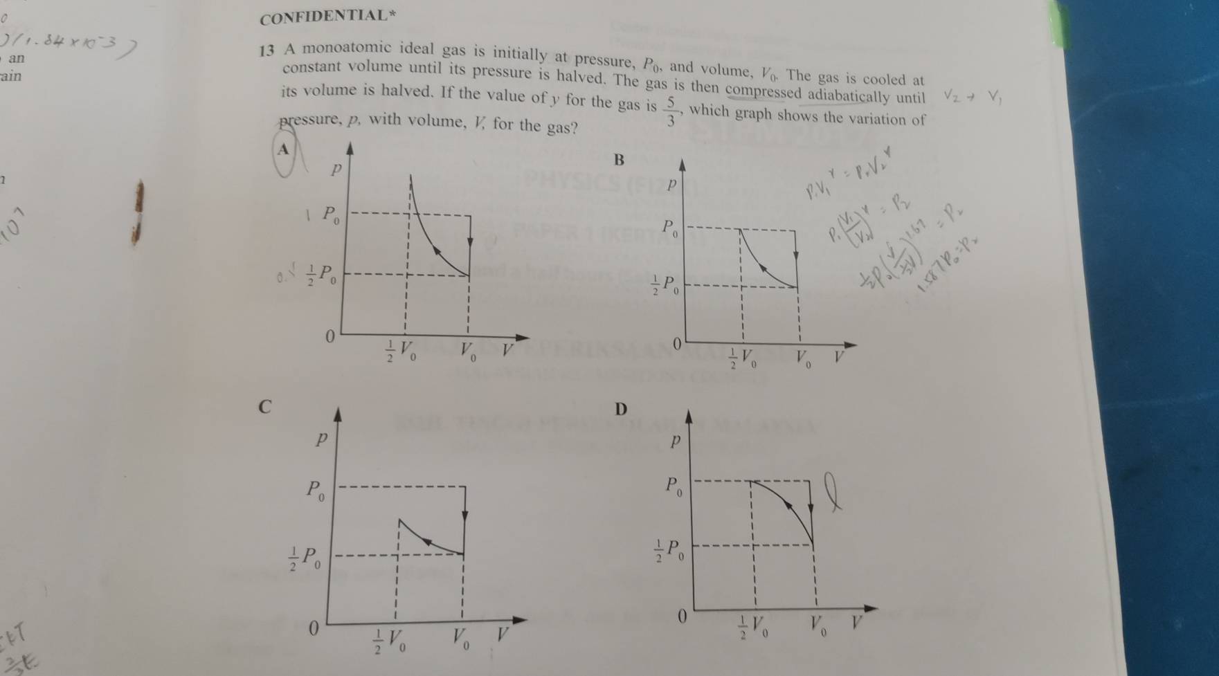 CONFIDENTIAL*
an
13 A monoatomic ideal gas is initially at pressure, P_0, and volume, V_0. The gas is cooled at
constant volume until its pressure is halved. The gas is then compressed adiabatically unti
ain its volume is halved. If the value of y for the gas is  5/3  , which graph shows the variation of
pressure, p. with volume,  for the gas?
B
D