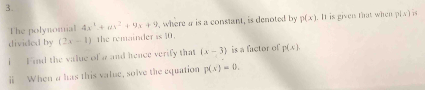 The polynomial 4x^3+ax^2+9x+9 where a is a constant, is denoted by p(x). It is given that when p(x) is 
divided by (2x-1) the remainder is 10. 
i Find the value of a and hence verify that (x-3) is a factor of p(x). 
ⅱi When a has this value, solve the equation p(x)=0.