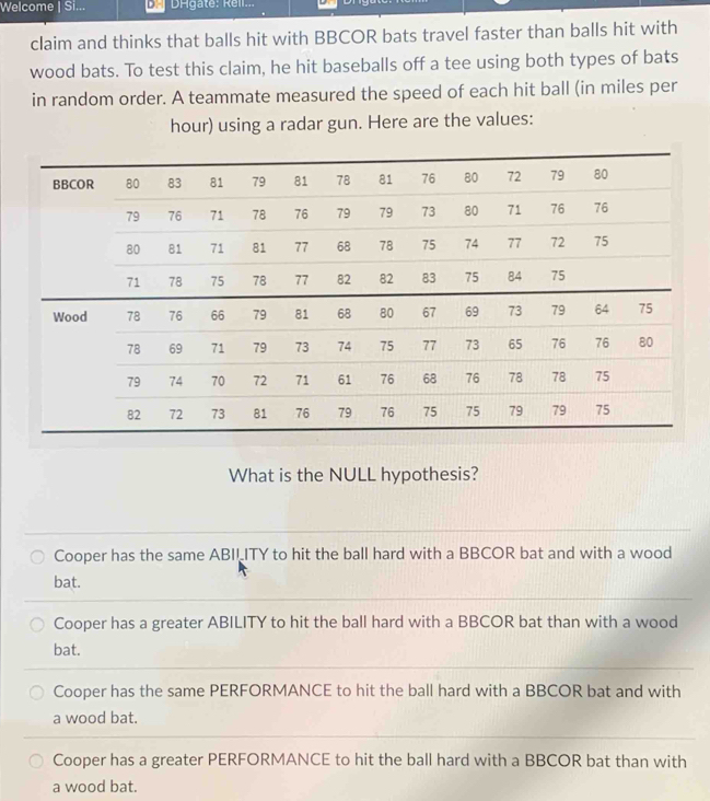 Welcome | Si... DHgaté: Réll...
claim and thinks that balls hit with BBCOR bats travel faster than balls hit with
wood bats. To test this claim, he hit baseballs off a tee using both types of bats
in random order. A teammate measured the speed of each hit ball (in miles per
hour) using a radar gun. Here are the values:
What is the NULL hypothesis?
Cooper has the same ABILITY to hit the ball hard with a BBCOR bat and with a wood
bat.
Cooper has a greater ABILITY to hit the ball hard with a BBCOR bat than with a wood
bat.
Cooper has the same PERFORMANCE to hit the ball hard with a BBCOR bat and with
a wood bat.
Cooper has a greater PERFORMANCE to hit the ball hard with a BBCOR bat than with
a wood bat.