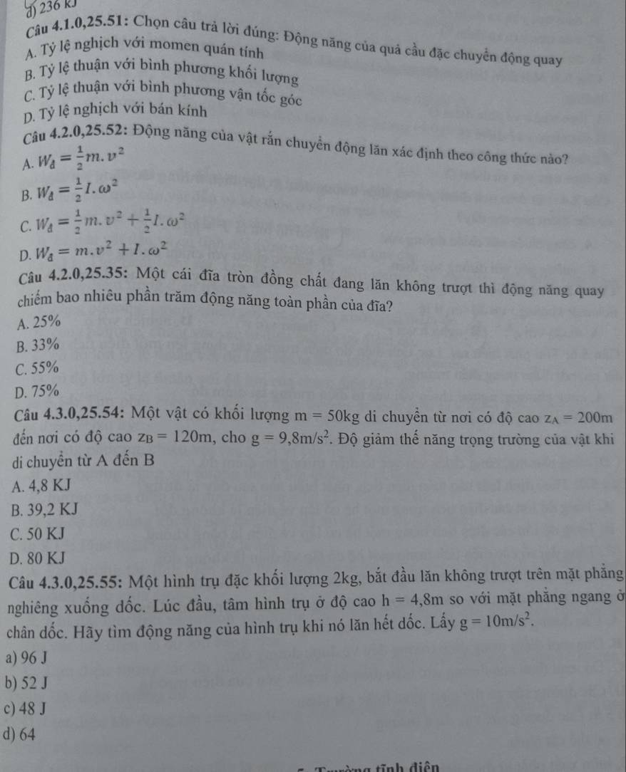 d) 236 kJ
Câu 4.1.0,25.51: Chọn câu trả lời đúng: Động năng của quả cầu đặc chuyển động quay
A. Tỷ lệ nghịch với momen quán tính
B. Tỷ lệ thuận với bình phương khối lượng
C. Tỷ lệ thuận với bình phương vận tốc góc
D. Tỷ lệ nghịch với bán kính
Câu 4.2.0,25.52: Động năng của vật rắn chuyển động lăn xác định theo công thức nào?
A. W_d= 1/2 m.v^2
B. W_d= 1/2 I.omega^2
C. W_d= 1/2 m.v^2+ 1/2 I.omega^2
D. W_d=m.v^2+I.omega^2
Câu 4.2.0,25.35: Một cái đĩa tròn đồng chất đang lăn không trượt thì động năng quay
chiếm bao nhiêu phần trăm động năng toàn phần của đĩa?
A. 25%
B. 33%
C. 55%
D. 75%
Câu 4.3.0,25.54: Một vật có khối lượng m=50kg di chuyền từ nơi có độ caoz_A=200m
đến nơi có độ cao z_B=120m , cho g=9,8m/s^2. Độ giảm thế năng trọng trường của vật khi
di chuyền từ A đến B
A. 4,8 KJ
B. 39,2 KJ
C. 50 KJ
D. 80 KJ
Câu 4.3.0,25.55: Một hình trụ đặc khối lượng 2kg, bắt đầu lăn không trượt trên mặt phẳng
nghiêng xuống đốc. Lúc đầu, tâm hình trụ ở độ cao h=4,8m so với mặt phăng ngang ở
chân dốc. Hãy tìm động năng của hình trụ khi nó lăn hết dốc. Lấy g=10m/s^2.
a) 96 J
b) 52 J
c) 48 J
d) 64
=nh điễn