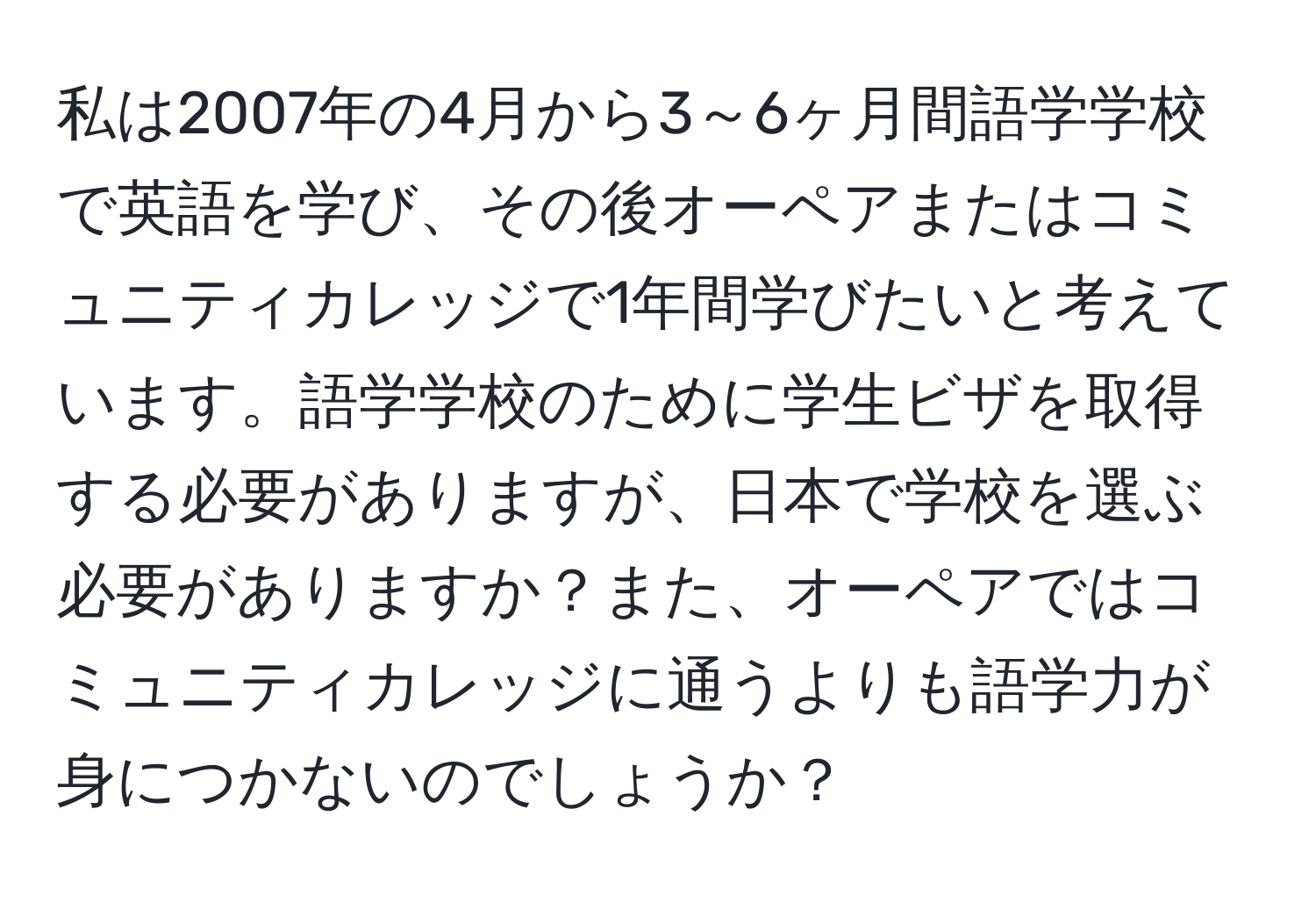 私は2007年の4月から3～6ヶ月間語学学校で英語を学び、その後オーペアまたはコミュニティカレッジで1年間学びたいと考えています。語学学校のために学生ビザを取得する必要がありますが、日本で学校を選ぶ必要がありますか？また、オーペアではコミュニティカレッジに通うよりも語学力が身につかないのでしょうか？