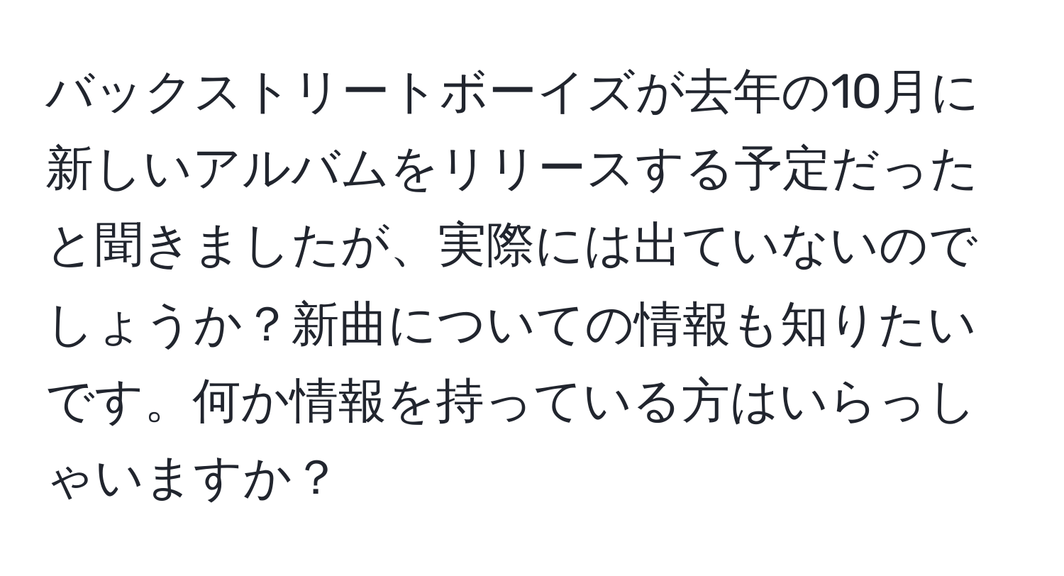 バックストリートボーイズが去年の10月に新しいアルバムをリリースする予定だったと聞きましたが、実際には出ていないのでしょうか？新曲についての情報も知りたいです。何か情報を持っている方はいらっしゃいますか？