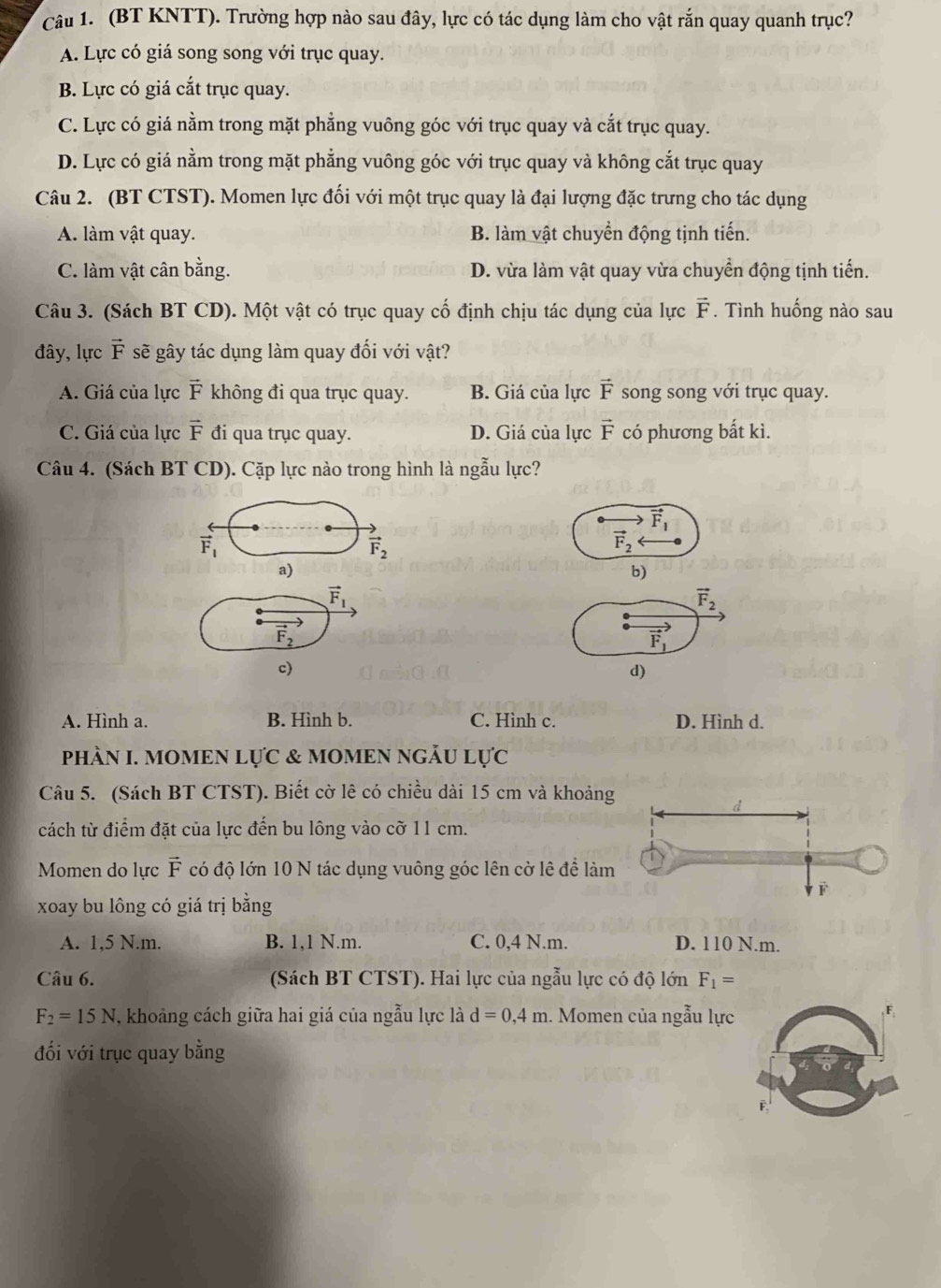 (BT KNTT). Trường hợp nào sau đây, lực có tác dụng làm cho vật rắn quay quanh trục?
A. Lực có giá song song với trục quay.
B. Lực có giá cắt trục quay.
C. Lực có giá nằm trong mặt phẳng vuông góc với trục quay và cắt trục quay.
D. Lực có giá nằm trong mặt phẳng vuông góc với trục quay và không cắt trục quay
Câu 2. (BT CTST). Momen lực đối với một trục quay là đại lượng đặc trưng cho tác dụng
A. làm vật quay. B. làm vật chuyển động tịnh tiến.
C. làm vật cân bằng. D. vừa làm vật quay vừa chuyển động tịnh tiến.
Câu 3. (Sách BT CD). Một vật có trục quay cố định chịu tác dụng của lực vector F.. Tình huống nào sau
đây, lực vector F sẽ gây tác dụng làm quay đối với vật?
A. Giá của lực overline F * không đi qua trục quay. B. Giá của lực vector F song song với trục quay.
C. Giá của lực vector F đi qua trục quay. D. Giá của lực vector F có phương bắt kì.
Câu 4. (Sách BT CD). Cặp lực nào trong hình là ngẫu lực?
vector F_1
vector F_1
vector F_2
vector F_2
a)
b)
vector F_1
vector F_2
vector F_2
vector F_1
c)
d)
A. Hình a. B. Hình b. C. Hình c. D. Hình d.
PhÀN I. MOMEN LựC & MOMEN NGĀU L 11°C
Câu 5. (Sách BT CTST). Biết cờ lê có chiều dài 15 cm và khoảng
cách từ điểm đặt của lực đến bu lông vào cờ 11 cm.
Momen do lực vector F có độ lớn 10 N tác dụng vuông góc lên cờ lê để làm
xoay bu lông có giá trị bằng
A. 1,5 N.m. B. 1,1 N.m. C. 0,4 N.m. D. 110 N.m.
Câu 6. (Sách BT CTST). Hai lực của ngẫu lực có độ lớn F_1=
F_2=15N , khoảng cách giữa hai giá của ngẫu lực là d=0,4m.  Momen của ngẫu lực
đối với trục quay bằng