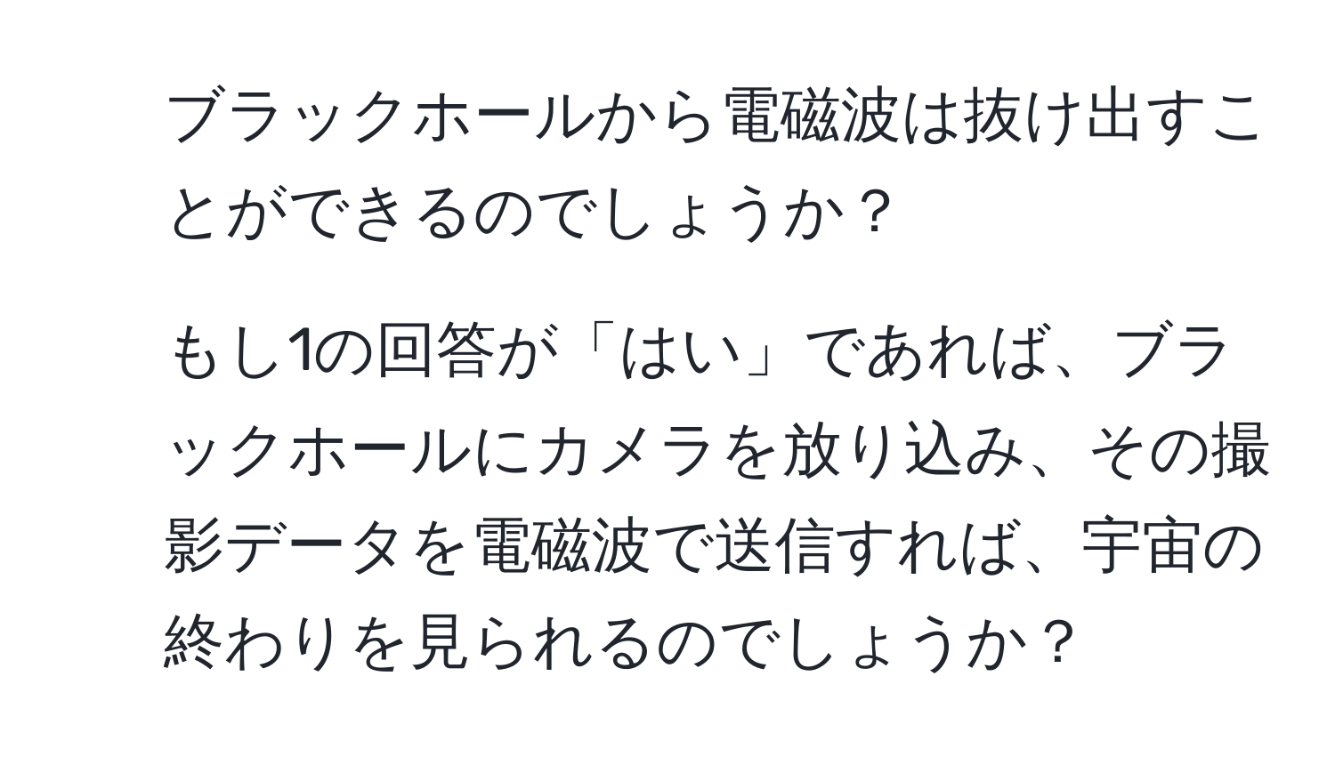 ブラックホールから電磁波は抜け出すことができるのでしょうか？
2. もし1の回答が「はい」であれば、ブラックホールにカメラを放り込み、その撮影データを電磁波で送信すれば、宇宙の終わりを見られるのでしょうか？