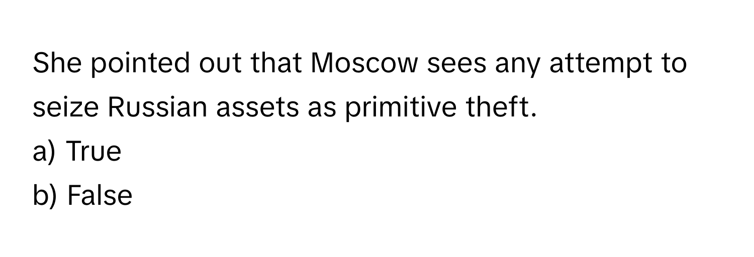 She pointed out that Moscow sees any attempt to seize Russian assets as primitive theft.

a) True 
b) False