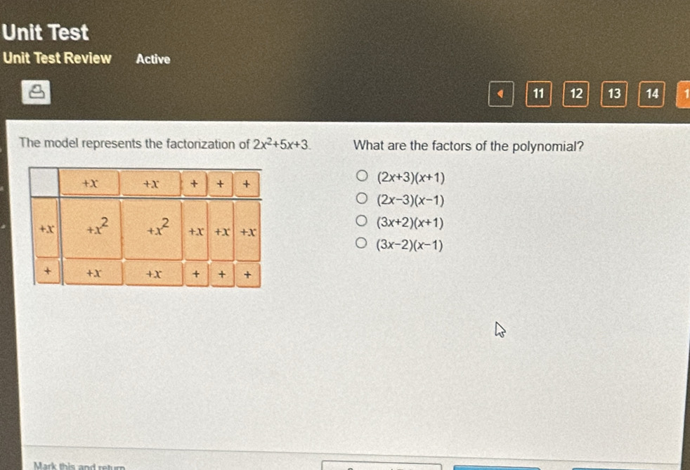 Unit Test
Unit Test Review Active
11 12 13 14
The model represents the factorization of 2x^2+5x+3 What are the factors of the polynomial?
(2x+3)(x+1)
(2x-3)(x-1)
(3x+2)(x+1)
(3x-2)(x-1)
Mark this and return