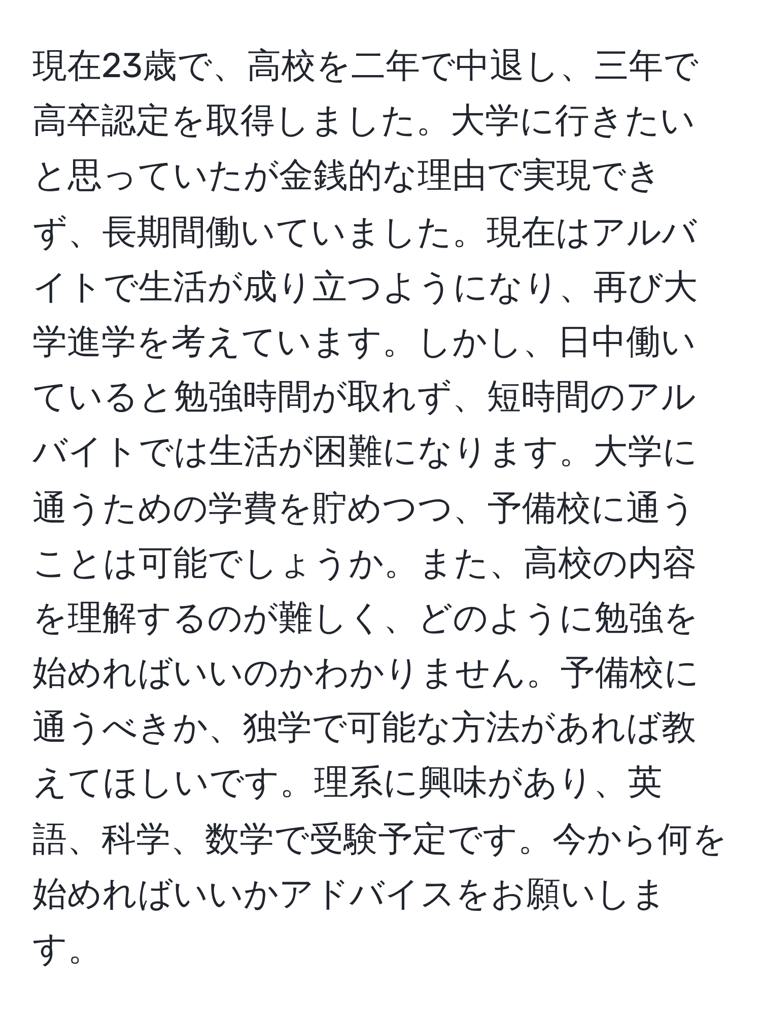 現在23歳で、高校を二年で中退し、三年で高卒認定を取得しました。大学に行きたいと思っていたが金銭的な理由で実現できず、長期間働いていました。現在はアルバイトで生活が成り立つようになり、再び大学進学を考えています。しかし、日中働いていると勉強時間が取れず、短時間のアルバイトでは生活が困難になります。大学に通うための学費を貯めつつ、予備校に通うことは可能でしょうか。また、高校の内容を理解するのが難しく、どのように勉強を始めればいいのかわかりません。予備校に通うべきか、独学で可能な方法があれば教えてほしいです。理系に興味があり、英語、科学、数学で受験予定です。今から何を始めればいいかアドバイスをお願いします。