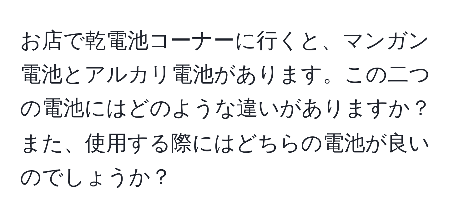 お店で乾電池コーナーに行くと、マンガン電池とアルカリ電池があります。この二つの電池にはどのような違いがありますか？また、使用する際にはどちらの電池が良いのでしょうか？