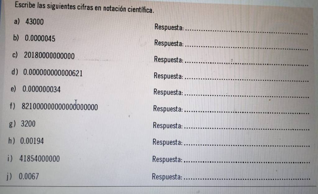 Escribe las siguientes cifras en notación científica. 
a) 43000 Respuesta:_ 
b) 0.0000045 Respuesta:_ 
c) 20180000000000 Respuesta:_ 
d 0.000000000000621 Respuesta:_ 
e) 0.000000034 Respuesta:_ 
f) 821000000000000000000 Respuesta:_ 
g 3200 Respuesta:_ 
h 0.00194 Respuesta:_ 
i 41854000000 Respuesta:_ 
j 0.0067 Respuesta:_