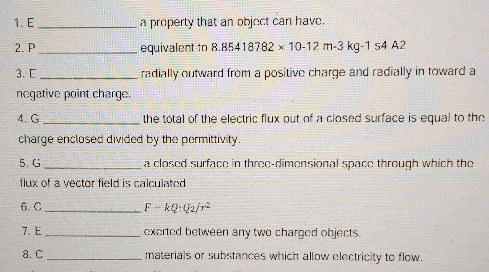 a property that an object can have. 
2. P _equivalent to 8.85418782* 10-12m-3kg -1 s4 A2
3. E _radially outward from a positive charge and radially in toward a 
negative point charge. 
4. G _the total of the electric flux out of a closed surface is equal to the 
charge enclosed divided by the permittivity. 
5. G _a closed surface in three-dimensional space through which the 
flux of a vector field is calculated 
6. C _ F=kQ1Q2/r^2
7. E _exerted between any two charged objects. 
8. C _materials or substances which allow electricity to flow.