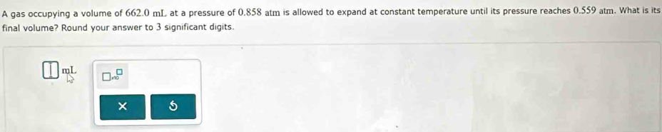 A gas occupying a volume of 662.0 mL at a pressure of 0.858 atm is allowed to expand at constant temperature until its pressure reaches 0.559 atm. What is its 
final volume? Round your answer to 3 significant digits.
mL □ .∈fty^(□)
5