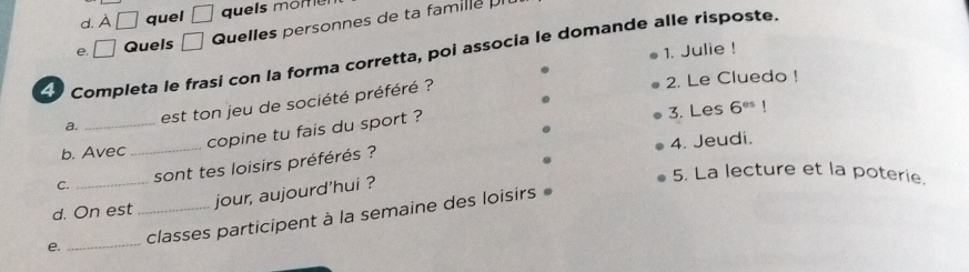 A□ quel □ quels momel 
e. □ Quels □ Quelles personnes de ta famille I 
1. Julie ! 
Lo Completa le frasi con la forma corretta, poi associa le domande alle risposte. 
a. _est ton jeu de société préféré ? 
2. Le Cluedo ! 
copine tu fais du sport ? 
3. Les 6^(es)
4. Jeudi. 
b. Avec_ 
C. _sont tes loisirs préférés ? 
5. La lecture et la poterie. 
jour, aujourd'hui ? 
d. On est 
e. __classes participent à la semaine des loisirs