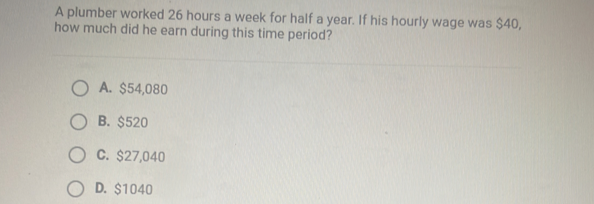 A plumber worked 26 hours a week for half a year. If his hourly wage was $40,
how much did he earn during this time period?
A. $54,080
B. $520
C. $27,040
D. $1040