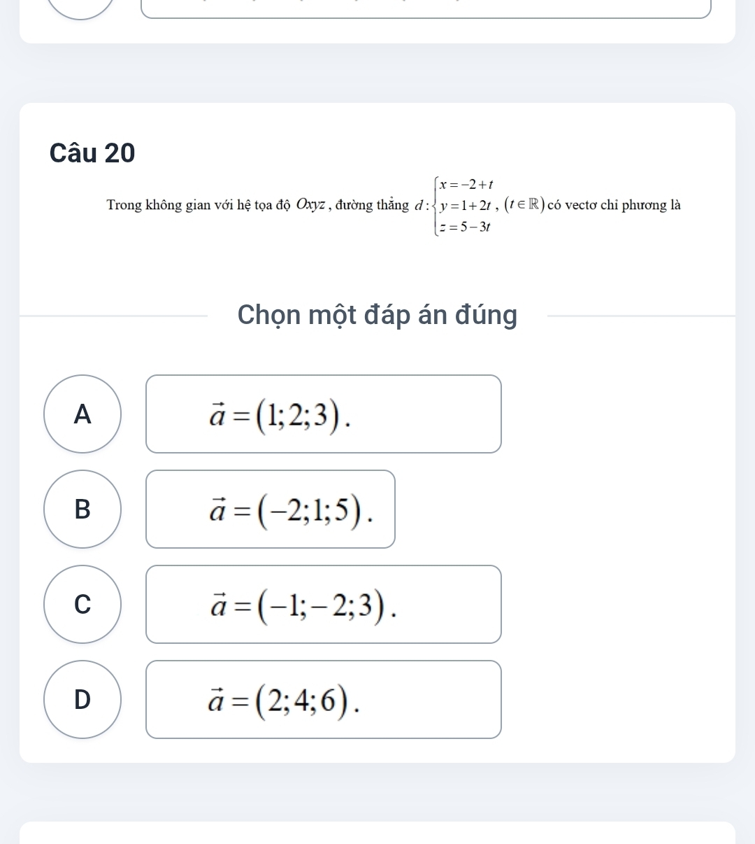 Trong không gian với hệ tọa độ Oxyz , đường thẳng d:beginarrayl x=-2+t y=1+2t,(t∈ R) z=5-3tendarray. có vectơ chỉ phương là
Chọn một đáp án đúng
A
vector a=(1;2;3).
B
vector a=(-2;1;5).
C
vector a=(-1;-2;3).
D
vector a=(2;4;6).