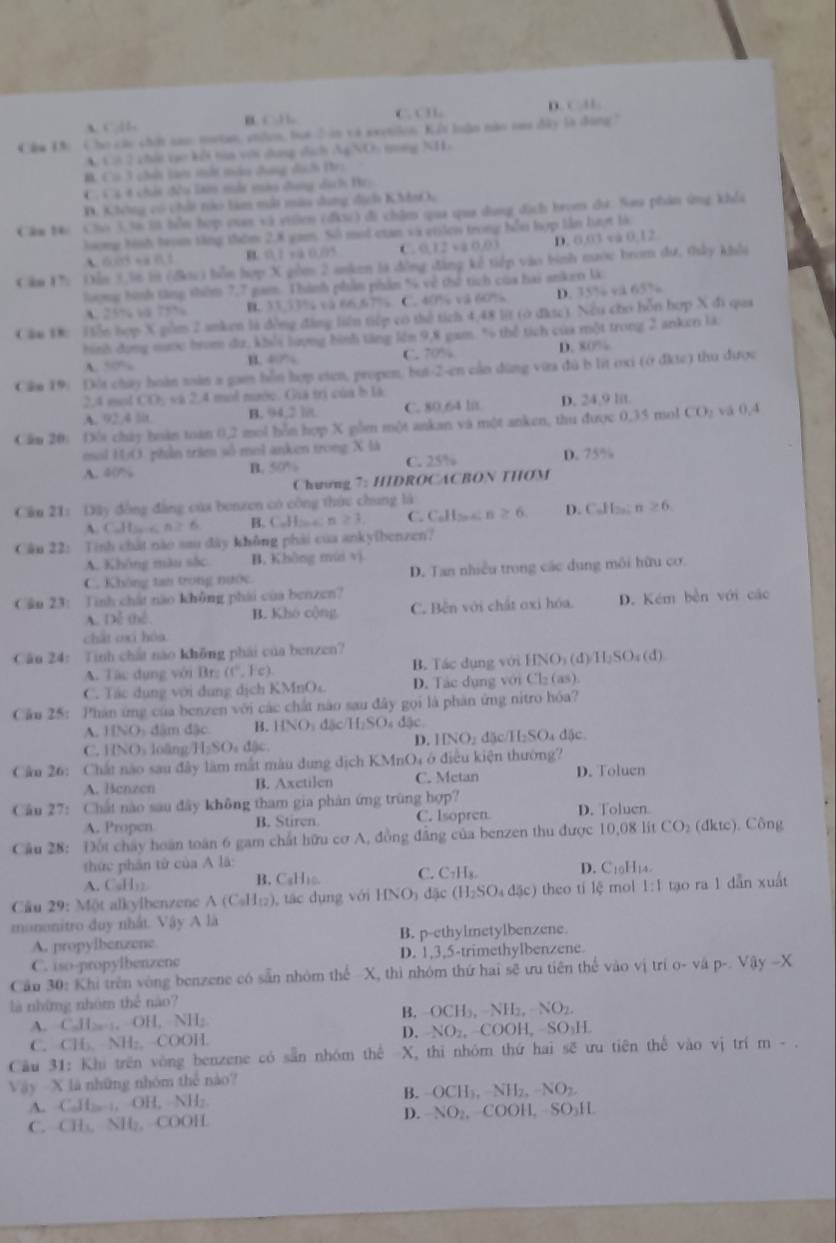 D.
A. “ 1 B   b C. C H . 11
Câm Đ: Cho các chất cao motan, stiun, bọt ổ in và exetilon. Kết luận nào tau đây là đóng"
A. Cờ 2 chứi tạo kếi tia với dang dịch AgNO: tng NH.
B. Cù 3 chếi tà mất màu dụng dịch Hr:
C. C3 4 chất đều làm mắt màu dang dịch Hr:
D. Không có chối to làm mắt màu dang dịch KMaO,
Cầm Mi Cho 3.56 i bỗn hợp cuan và vuờen (địu) đi châm qua qua dung dịch brom dư: Sao phản ứng khỏi
long tình trom tăng thờm 2.8 gam. Số mội củan và viicn trong bỗn hợp lần lượt là   s 0.12
A. 6003+ B 1 B. 0.1 +à 0.05 C 0.12+10.03 D. 0,03
Căm C: Dẫn 3.36 in (đkc) bỗn hợp X gồm 2 anken là đồng đăng kể tiếp vào bình nước brom dư, thây khỏi
lượng hình tăng thêm 7,7 gam. Thành phần phản % về thứ tích của hai anken U
A. 25% “ 75% B. 33,13% cà 66.67% C. 40% và 60% D. 35% vå 65%
Cầu D: Hiễn hợp X gồm 2 anken là đồng đàng liên tiếp có thể tích 4,48 lit (ở đkợc). Nếu cho hỗn hợp X đi qaa
hình dụng nước bom dư, khói lượng hình tăng lêm 9,8 gam % thể tích của một trong 2 anken là
A. “” B. 40% C. 70% D. 80%
Căm 19: Đội chây hoàn soàn a gam hỗn hợp eten, propen, but-2-en cản dùng vữa đù b lit oxi (ở đkte) thu được
2.4 sol CO, va 2.4 mol maớe. Gia tri của b la
A. 92.4 lit B. 94,2 l8. C. 80.64 l8 D. 24,9 lit
Câm 20: Đôi cháy hoàn toàn 0,2 mol hỗn hợp X pồm một ankan và một anken, thu được 0,35 mol CO_1 vá 0,4
mol HO. phần trậm số mol anken trong X là C. 25%
A. 40% B. 50% D. 75%
Chuung 7: HIDROCACBON THOM
Cầu 21: Dây đồng đẳng của benzen có công thức chung là
A. C.H,-c n2 6 B. C.H n ≥slant 1 C. Callz s n≥ 6 D. CaHz; n≥ 6.
Cầu 22: Tinh chất nào sau đây không phải của ankyibenzen?
A. Không màu sắc B. Không mùi vì
C. Không tan trong nước D. Tan nhiều trong các dụng môi hữu cơ
Cầu 23: Tinh chất nào không phái của benzen?
A. Dễ thể. B. Kho cộng C. Bến với chất oxi hóa. D. Kém bền với cáo
chất oxi hóu
Câu 24: Tinh chất nào không phái của benzen?
A. Tác dụng với Br: (c°,Fc) B. Tác dụng với (INO_3(d)/H_2SO_4(d)
C. Tác dụng với dung dịch KMnOc D. Tác dụng với Cl₂ (as).
Cầu 25: Phân ứng của benzen với các chất nào sau đây gọi là phản ứng nitro hóa?
A. HNO: dâm đặc B. HNO_3 đặc H_1SO : đặc  đặc
C. HNO₃ loāng/H₂SOs dậc.
D. IINO_2dJc/H_2SO
Cầu 26: Chất nào sau đây làm mắt màu dung dịch KMnO4 ở điều kiện thường?
A. Benzen B. Axctilen C. Metan D. Toluen
Câu 27: Chất nào sau đây không tham gia phản ứng trùng hợp?
A. Propen B. Stiren C. Isopren. D. Toluen
Câu 28: Đốt chây hoàn toàn 6 gam chất hữu cơ A, đồng đẳng của benzen thu được 10,08 lit CO_2(dkte).  Công
thức phân từ của A lã
A. CuH₃ B. CaHio. C. C_7H_8.
D. C₁0H₁4
Câu 29: Một alkylbenzene A (C₆H₁₂), tác dụng với I HNO_3 đặc (H_2SO_4d5c) theo tí lệ mol 1:1 tạo ra 1 dẫn xuất
mononitro duy nhất. Vậy A là
A. propylbenzene B. p-ethylmetylbenzene.
C. iso-propylbenzene D. 1,3,5-trimethylbenzene
Cầu 30: Khi trên vòng benzene có sẵn nhóm thể -X, thì nhóm thứ hai sẽ ưu tiên thể vào vị trí o- vá p-. Vay-X
là những nhóm thể não?
A. C.H:-:, OH, NH: B. OC H_2,-NH_2,-NO_2
C. CH₃. NH:, COOH. D. NO_2,COOH, -SO_1H
Câu 31: Khi trên vòng benzene có sẵn nhóm thể X, thi nhóm thứ hai sẽ ưu tiên thể vào vị trí m - .
Vậy X là những nhóm thể nào?
A. C₆H; :, OH, NH: B. OCH_3,NH_2,-NO_2.
C. CH₃, NH₂, COOH. D. NO_2,- |OO| L SO 11