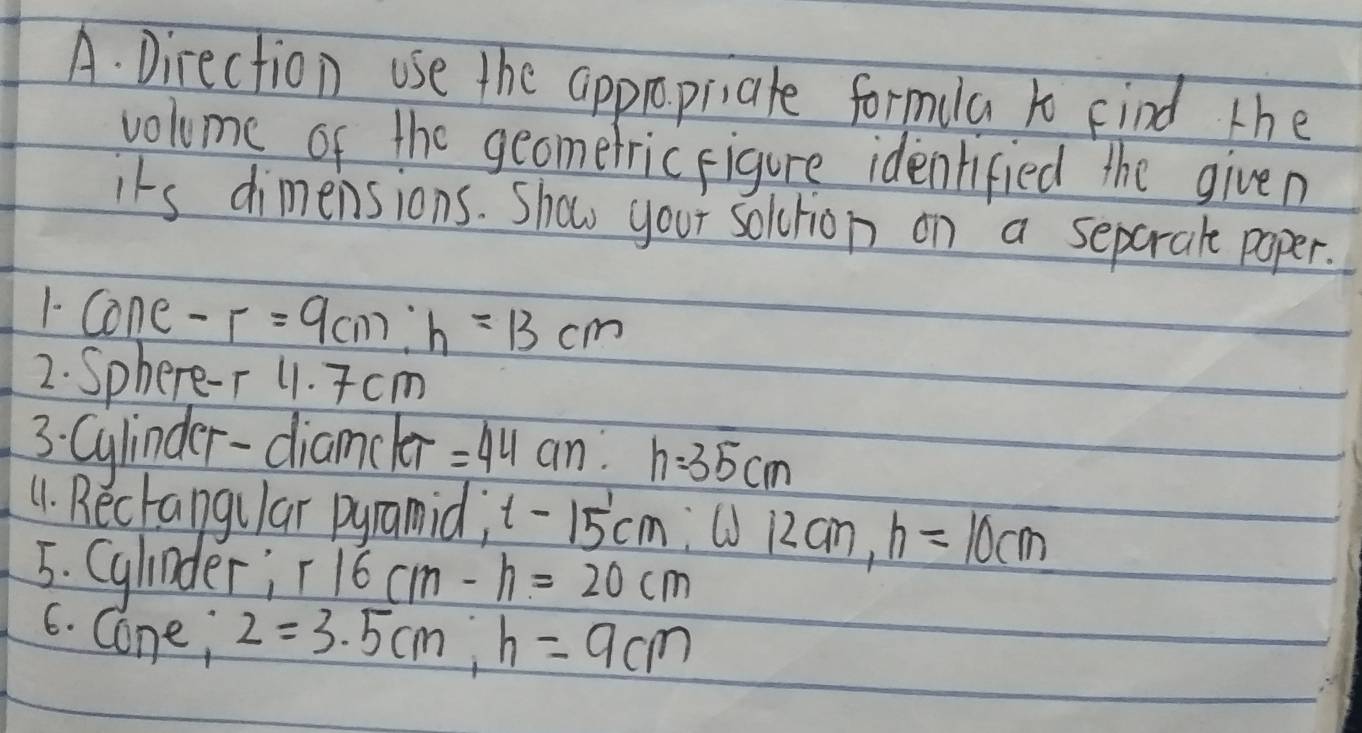 Direction use the appropilate formila xo find the 
volume of the geometric figure identified the given 
its dimensions. Show your soltion on a separale paper. 
1- Cone -r=9cm : h=13cm
2. Sphere-T 11. Tcm
3: Cylinder-diamcler =44cm : h=35cm
11. Bectangular pyramid; t-15'cm :① 12an, h=10cm
5. Cylinder; r16cm-h=20cm
6. Cone; 2=3.5cm, h=9cm