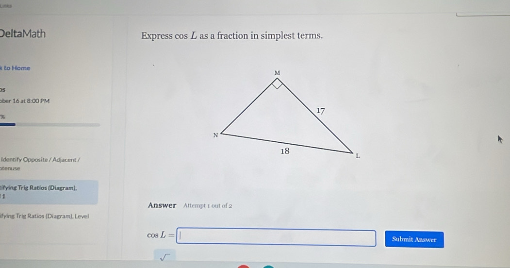 Links 
DeltaMath Express cos L as a fraction in simplest terms. 
k to Home 
05 
ber 16 at 8:00 PM 
Identify Opposite / Adjacent / 
tenuse 
tifying Trig Ratios (Diagram), 
1 
Answer Attempt 1 out of 2 
ifying Trig Ratios (Diagram), Level
cos L=□ Submit Answer