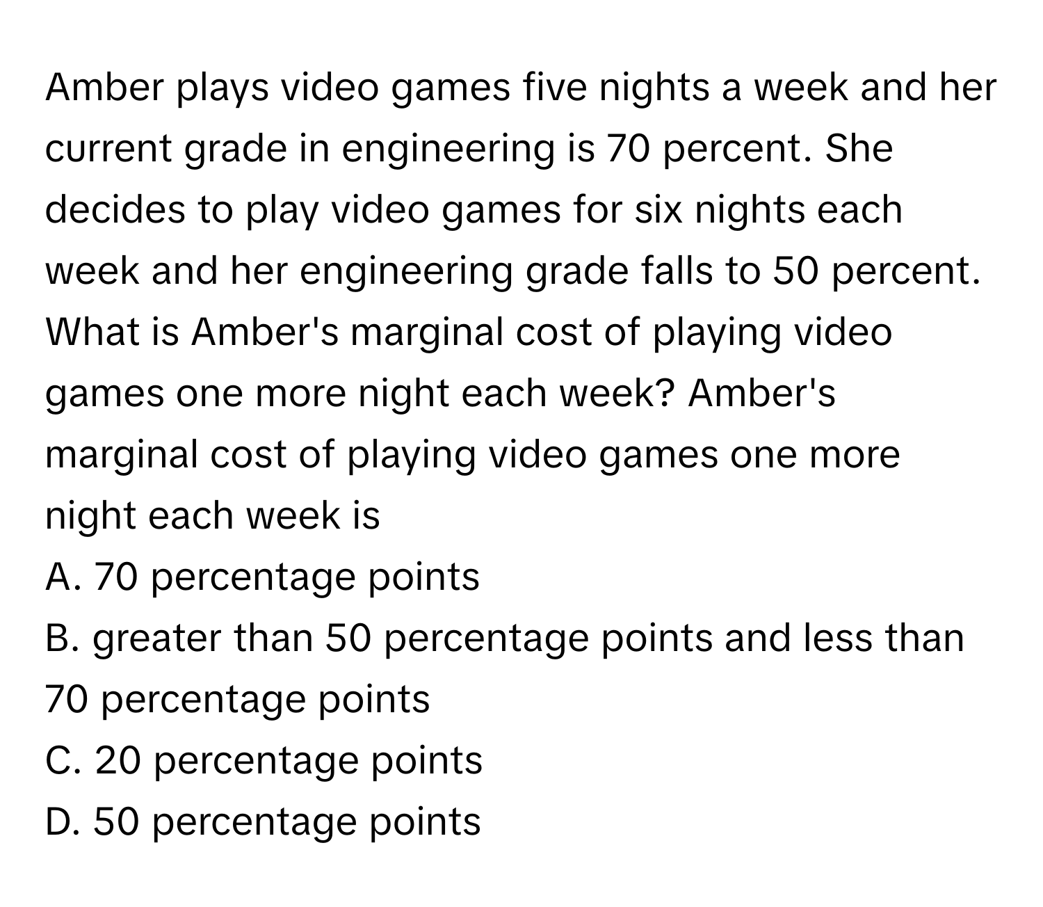 Amber plays video games five nights a week and her current grade in engineering is 70 percent. She decides to play video games for six nights each week and her engineering grade falls to 50 percent. What is Amber's marginal cost of playing video games one more night each week? Amber's marginal cost of playing video games one more night each week is

A. 70 percentage points
B. greater than 50 percentage points and less than 70 percentage points
C. 20 percentage points
D. 50 percentage points