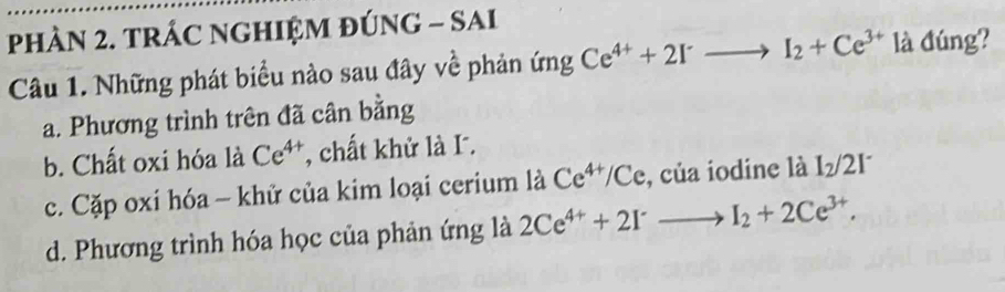 PhÀN 2. TRÁC NGHIỆM ĐÚNG - SAI
Câu 1. Những phát biểu nào sau đây về phản ứng Ce^(4+)+2I^-to I_2+Ce^(3+) là đúng?
a. Phương trình trên đã cân bằng
b. Chất oxi hóa là Ce^(4+) , chất khử là I.
c. Cặp oxi hóa - khử của kim loại cerium là Ce^(4+)/Ce , của iodine là I_2/2I^-
d. Phương trình hóa học của phản ứng là 2Ce^(4+)+2Irto I_2+2Ce^(3+).