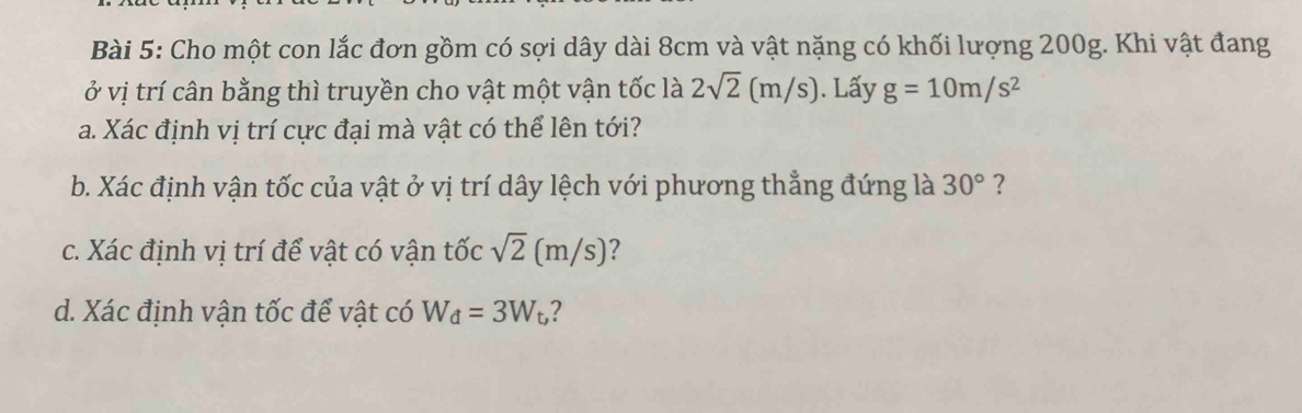 Cho một con lắc đơn gồm có sợi dây dài 8cm và vật nặng có khối lượng 200g. Khi vật đang 
ở vị trí cân bằng thì truyền cho vật một vận tốc là 2sqrt(2)(m/s). Lấy g=10m/s^2
a. Xác định vị trí cực đại mà vật có thể lên tới? 
b. Xác định vận tốc của vật ở vị trí dây lệch với phương thẳng đứng là 30° ? 
c. Xác định vị trí để vật có vận tốc sqrt(2)(m/s) ? 
d. Xác định vận tốc để vật có W_d=3W_t, ?