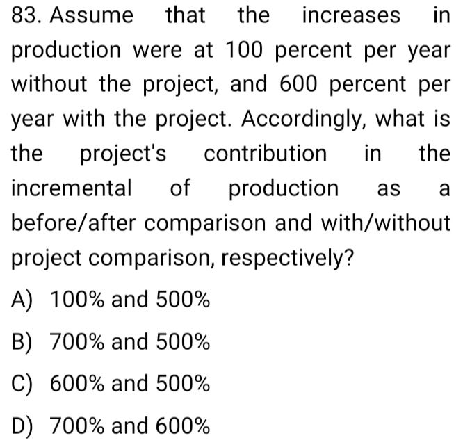 Assume that the increases in
production were at 100 percent per year
without the project, and 600 percent per
year with the project. Accordingly, what is
the project's contribution in the
incremental of production as a
before/after comparison and with/without
project comparison, respectively?
A) 100% and 500%
B) 700% and 500%
C) 600% and 500%
D) 700% and 600%