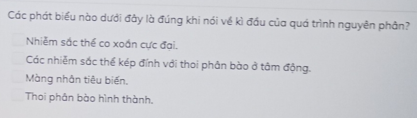 Các phát biểu nào dưới đây là đúng khi nói về kì đầu của quá trình nguyên phân?
Nhiễm sắc thể co xoắn cực đại.
Các nhiễm sắc thể kép đính với thoi phân bào ở tâm động.
Màng nhân tiêu biến.
Thoi phân bào hình thành.