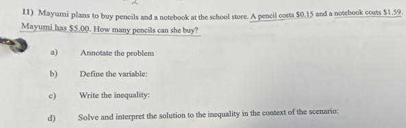 Mayumi plans to buy pencils and a notebook at the school store. A pencil costs $0,15 and a notebook costs $1.59. 
Mayumi has $5.00. How many pencils can she buy? 
a) Annotate the problem 
b) Define the variable: 
c) Write the inequality: 
d) Solve and interpret the solution to the inequality in the context of the scenario: