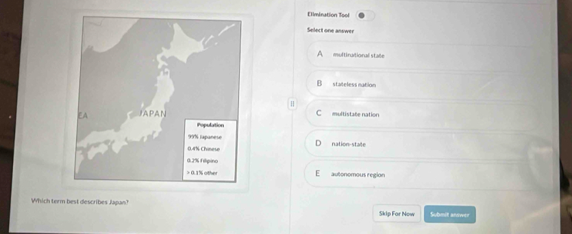 Elimination Tool
Select one answer
multinational state
B stateless nation
H
C multistate nation
nation-state
E autonomous region
Which term best describes Japan? Submit answer
Skip For Now