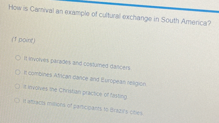 How is Carnival an example of cultural exchange in South America?
(1 point)
It involves parades and costumed dancers.
It combines African dance and European religion.
It involves the Christian practice of fasting
It attracts millions of participants to Brazil's cities.