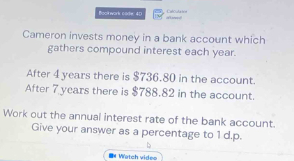 Calculato 
Bookwork code: 40 allowed 
Cameron invests money in a bank account which 
gathers compound interest each year. 
After 4 years there is $736.80 in the account. 
After 7 years there is $788.82 in the account. 
Work out the annual interest rate of the bank account. 
Give your answer as a percentage to 1 d.p. 
■ Watch video