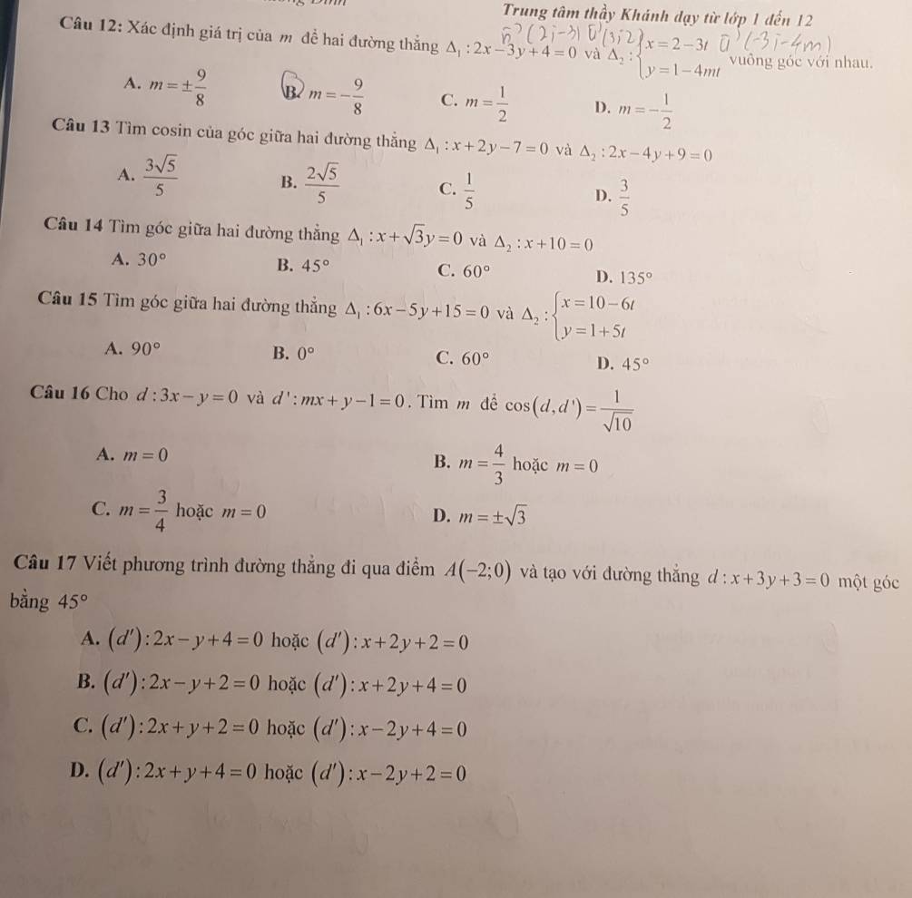 Trung tâm thầy Khánh dạy từ lớp 1 đến 12
Câu 12: Xác định giá trị của m đề hai đường thắng △ _1:2x-3y+4=0 và beginarrayr B_2:beginarrayl xbeginarrayl x=2-3t △ _2: beginarrayr x=2-3t y=1-4mtendarray vuông góc với nhau.
A. m=±  9/8  B m=- 9/8  C. m= 1/2  D. m=- 1/2 
Câu 13 Tìm cosin của góc giữa hai đường thắng △ _1:x+2y-7=0 và △ _2:2x-4y+9=0
B.
A.  3sqrt(5)/5   2sqrt(5)/5  C.  1/5  D.  3/5 
Câu 14 Tìm góc giữa hai đường thẳng △ _1:x+sqrt(3)y=0 và △ _2:x+10=0
A. 30° B. 45° C. 60° D. 135°
Câu 15 Tìm góc giữa hai đường thẳng △ _1:6x-5y+15=0 và Delta _2:beginarrayl x=10-6t y=1+5tendarray.
A. 90° B. 0° C. 60°
D. 45°
Câu 16 Cho d:3x-y=0 và d':mx+y-1=0. Tìm m để cos (d,d')= 1/sqrt(10) 
A. m=0
B. m= 4/3  hoặc m=0
C. m= 3/4  hoặc m=0 D. m=± sqrt(3)
Câu 17 Viết phương trình đường thẳng đi qua điểm A(-2;0) và tạo với đường thắng d:x+3y+3=0 một góc
bằng 45°
A. (d'):2x-y+4=0 hoặc d' : x+2y+2=0
B. (d'):2x-y+2=0 hoặc (d'): x+2y+4=0
C. (d'):2x+y+2=0 hoặc (d'):x-2y+4=0
D. (d'):2x+y+4=0 hoặc (d'):x-2y+2=0