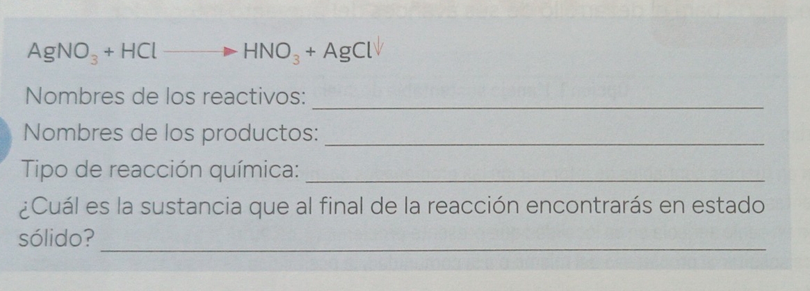 AgNO_3+HClto HNO_3+AgCl
Nombres de los reactivos:_ 
Nombres de los productos:_ 
Tipo de reacción química:_ 
¿Cuál es la sustancia que al final de la reacción encontrarás en estado 
sólido? 
_