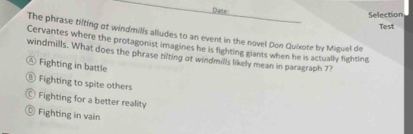 Date:
Selection
Test
The phrase tilting at windmills alludes to an event in the novel Don Quixote by Miguel de
Cervantes where the protagonist imagines he is fighting giants when he is actually fighting
windmills. What does the phrase tilting at windmills likely mean in paragraph 7?
Ⓐ Fighting in battle
⑧ Fighting to spite others
Fighting for a better reality
Fighting in vain