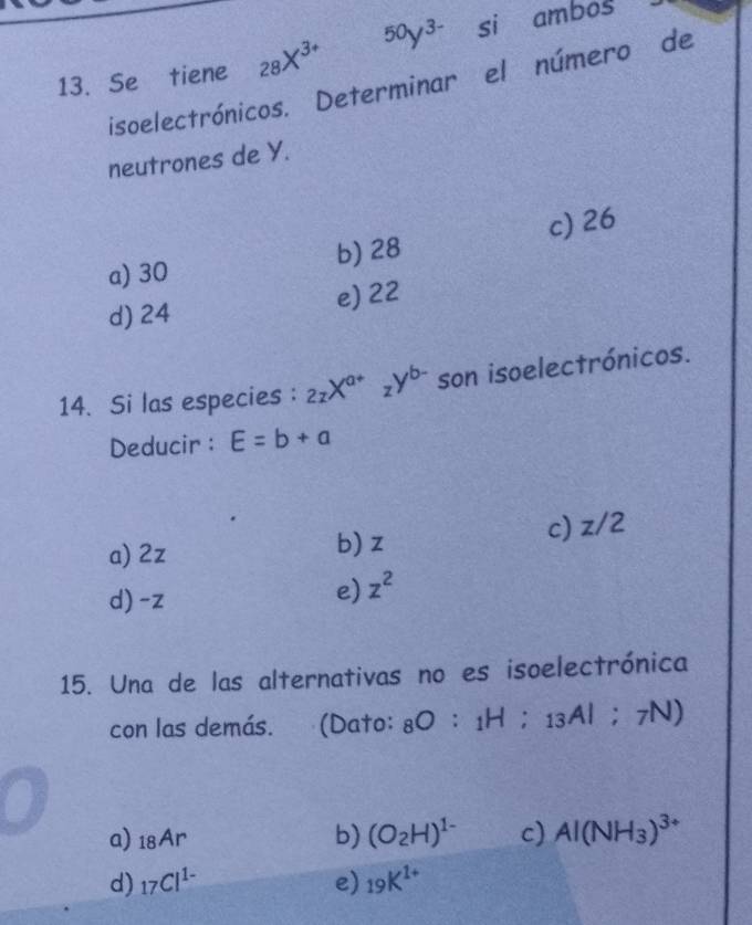 Se tiene _28X^(3+) 50y^(3-) si ambos
isoelectrónicos. Determinar el número de
neutrones de Y.
c) 26
a) 30 b) 28
d) 24 e) 22
14. Si las especies : _2zX^(a+)_zY^(b-) son isoelectrónicos.
Deducir: E=b+a
a) 2z b) z c) z/2
d) -z
e) z^2
15. Una de las alternativas no es isoelectrónica
con las demás. (Dato: _8O:_1H:_13AI;_7N)
a) _18Ar b) (O_2H)^1- c) Al(NH_3)^3+
d) _17Cl^(1-) e) _19K^(1+)