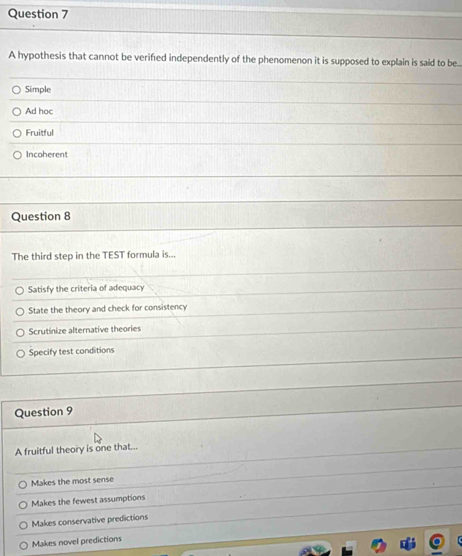 A hypothesis that cannot be verifed independently of the phenomenon it is supposed to explain is said to be..
Simple
Ad hoc
Fruitful
Incoherent
Question 8
The third step in the TEST formula is...
Satisfy the criteria of adequacy
State the theory and check for consistency
Scrutinize alternative theories
Specify test conditions
Question 9
A fruitful theory is one that...
Makes the most sense
Makes the fewest assumptions
Makes conservative predictions
Makes novel predictions