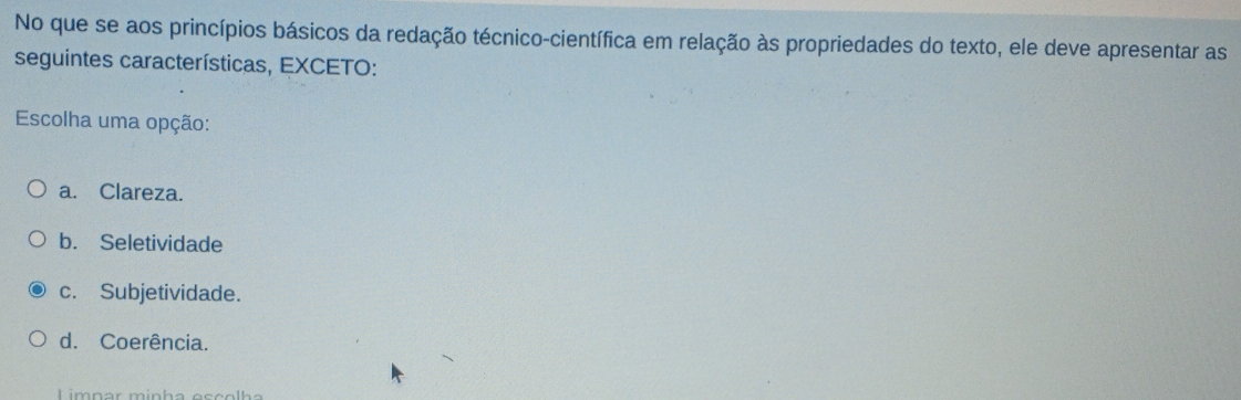 No que se aos princípios básicos da redação técnico-científica em relação às propriedades do texto, ele deve apresentar as
seguintes características, EXCETO:
Escolha uma opção:
a. Clareza.
b. Seletividade
c. Subjetividade.
d. Coerência.