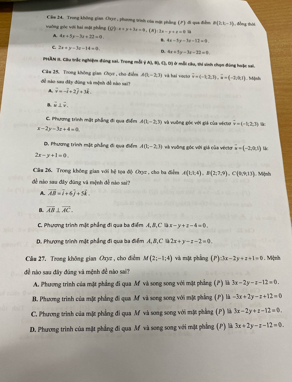 Trong không gian Oxyz , phương trình của mặt phầng (P) đi qua điểm B(2;1;-3) , đồng thời
vuông góc với hai mặt phẳng (Q):x+y+3z=0 , (R) :2x-y+z=0 là
A. 4x+5y-3z+22=0.
B. 4x-5y-3z-12=0.
C. 2x+y-3z-14=0. D. 4x+5y-3z-22=0.
PHÃN II. Câu trắc nghiệm đúng sai. Trong mỗi ý A), B), C), D) ở mỗi câu, thí sinh chọn đúng hoặc sai.
Câu 25. Trong không gian Oxyz , cho điểm A(1;-2;3) và hai vectơ vector v=(-1;2;3),vector u=(-2;0;1). Mệnh
đề nào sau đây đúng và mệnh đề nào sai?
A. vector v=-vector i+2vector j+3vector k.
B. vector u⊥ vector v.
C. Phương trình mặt phẳng đi qua điểm A(1;-2;3) và vuông góc với giá của véctơ vector v=(-1;2;3) là:
x-2y-3z+4=0.
D. Phương trình mặt phẳng đi qua điểm A(1;-2;3) và vuông góc với giá của véctơ vector u=(-2;0;1) là:
2x-y+1=0.
Câu 26. Trong không gian với hệ tọa độ Oxyz , cho ba điểm A(1;1;4),B(2;7;9),C(0;9;13) ). Mệnh
đề nào sau đây đúng và mệnh đề nào sai?
A. vector AB=vector i+6vector j+5vector k.
B. vector AB⊥ vector AC.
C. Phương trình mặt phẳng đi qua ba điểm A, B,C là x-y+z-4=0.
D. Phương trình mặt phẳng đi qua ba điểm A,B,C là 2x+y-z-2=0.
Câu 27. Trong không gian Oxyz , cho điểm M(2;-1;4) và mặt phẳng (P):3x-2y+z+1=0. Mệnh
đề nào sau đây đúng và mệnh đề nào sai?
A. Phương trình của mặt phẳng đi qua M và song song với mặt phẳng (P) là 3x-2y-z-12=0.
B. Phương trình của mặt phẳng đi qua M và song song với mặt phẳng (P) là -3x+2y-z+12=0
C. Phương trình của mặt phẳng đi qua M và song song với mặt phẳng (P) là 3x-2y+z-12=0.
D. Phương trình của mặt phẳng đi qua M và song song với mặt phẳng (P) là 3x+2y-z-12=0.