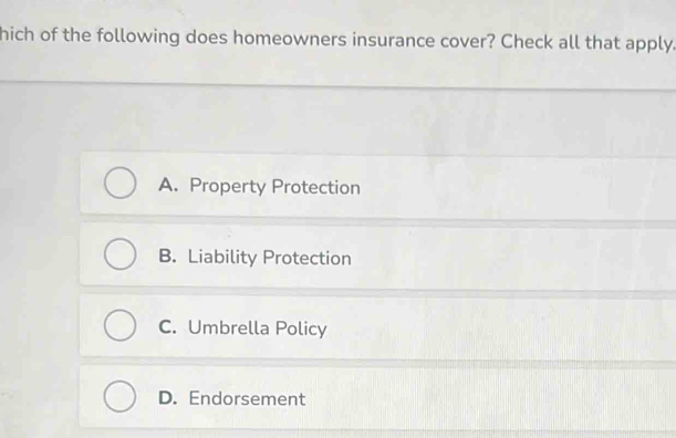 hich of the following does homeowners insurance cover? Check all that apply.
A. Property Protection
B. Liability Protection
C. Umbrella Policy
D. Endorsement