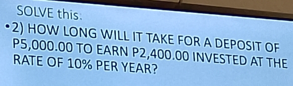 SOLVE this. 
•2) HOW LONG WILL IT TAKE FOR A DEPOSIT OF
P5,000.00 TO EARN P2,400.00 INVESTED AT THE 
RATE OF 10% PER YEAR?