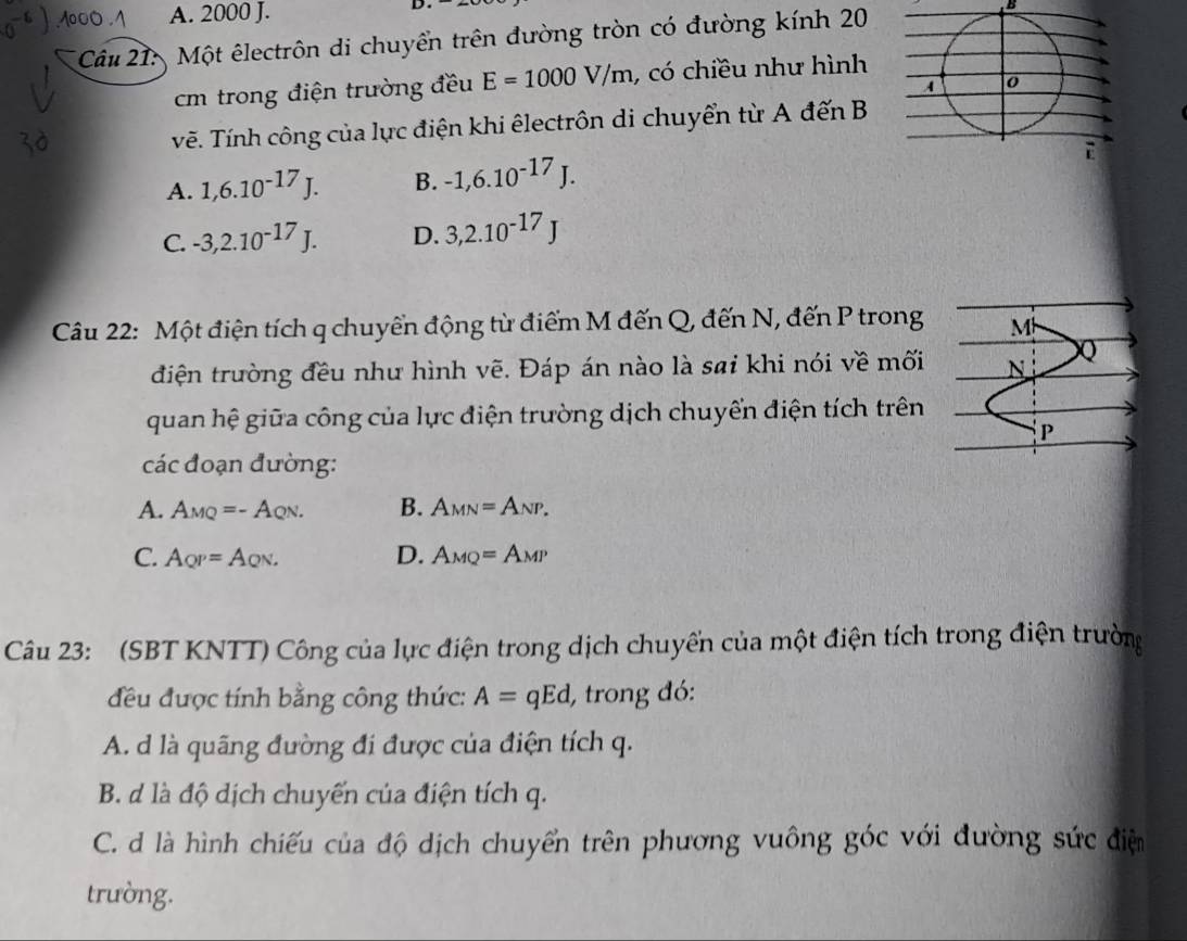 A. 2000 J. B
* Câu 21: Một êlectrôn di chuyển trên đường tròn có đường kính 20
m trong điện trường đều E=1000V/m , có chiều như hình
vẽ. Tính công của lực điện khi êlectrôn di chuyển từ A đến B
A. 1,6.10^(-17)J. B. -1,6.10^(-17)J.
C. -3, 2.10^(-17)J. D. 3, 2.10^(-17)J
Câu 22: Một điện tích q chuyển động từ điểm M đến Q, đến N, đến P trong M
điện trường đều như hình vẽ. Đáp án nào là sai khi nói về mối N Q
quan hệ giữa công của lực điện trường dịch chuyển điện tích trên
P
các đoạn đường:
A. A_MQ=-A_QN. B. A_MN=A_NP.
C. A_QP=A_QN. D. A_MQ=A_MP
Câu 23: (SBT KNTT) Công của lực điện trong dịch chuyến của một điện tích trong điện trường
đều được tính bằng công thức: A=qEd, l, trong đó:
A. d là quãng đường đi được của điện tích q.
B. d là độ dịch chuyến của điện tích q.
C.d là hình chiếu của độ dịch chuyển trên phương vuông góc với đường sức điệm
trường.